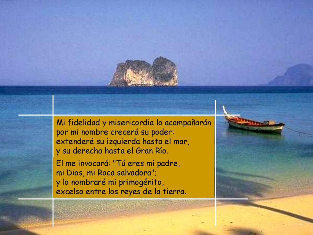 Mi fidelidad y misericordia lo acompañarán por mi nombre crecerá su poder: extenderé su izquierda hasta el mar, y su derecha hasta el Gran Río.