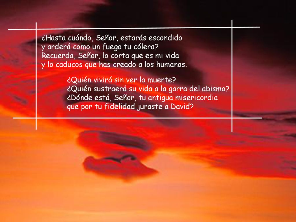 ¿Hasta cuándo, Señor, estarás escondido y arderá como un fuego tu cólera Recuerda, Señor, lo corta que es mi vida y lo caducos que has creado a los humanos.