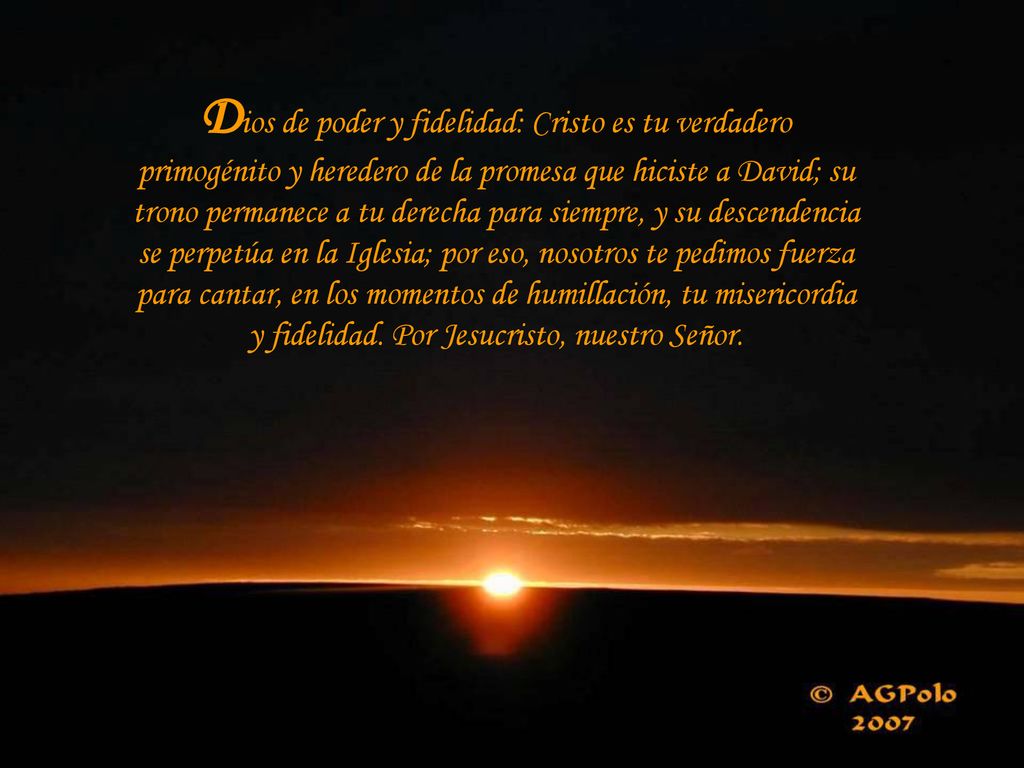 Dios de poder y fidelidad: Cristo es tu verdadero primogénito y heredero de la promesa que hiciste a David; su trono permanece a tu derecha para siempre, y su descendencia se perpetúa en la Iglesia; por eso, nosotros te pedimos fuerza para cantar, en los momentos de humillación, tu misericordia y fidelidad.