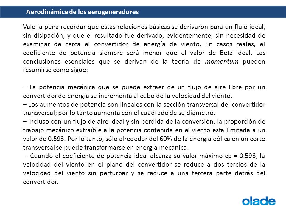 Vale la pena recordar que estas relaciones básicas se derivaron para un flujo ideal, sin disipación, y que el resultado fue derivado, evidentemente, sin necesidad de examinar de cerca el convertidor de energía de viento. En casos reales, el coeficiente de potencia siempre será menor que el valor de Betz ideal. Las conclusiones esenciales que se derivan de la teoría de momentum pueden resumirse como sigue: