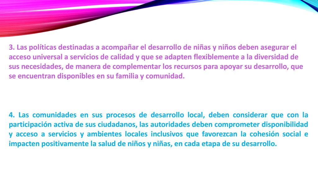 3. Las políticas destinadas a acompañar el desarrollo de niñas y niños deben asegurar el acceso universal a servicios de calidad y que se adapten flexiblemente a la diversidad de sus necesidades, de manera de complementar los recursos para apoyar su desarrollo, que se encuentran disponibles en su familia y comunidad.