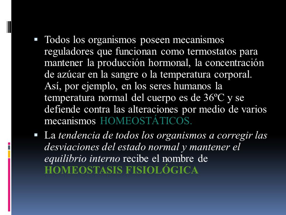 Todos los organismos poseen mecanismos reguladores que funcionan como termostatos para mantener la producción hormonal, la concentración de azúcar en la sangre o la temperatura corporal. Así, por ejemplo, en los seres humanos la temperatura normal del cuerpo es de 36ºC y se defiende contra las alteraciones por medio de varios mecanismos HOMEOSTÁTICOS.