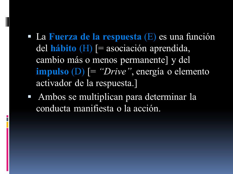 La Fuerza de la respuesta (E) es una función del hábito (H) [= asociación aprendida, cambio más o menos permanente] y del impulso (D) [= Drive , energía o elemento activador de la respuesta.]
