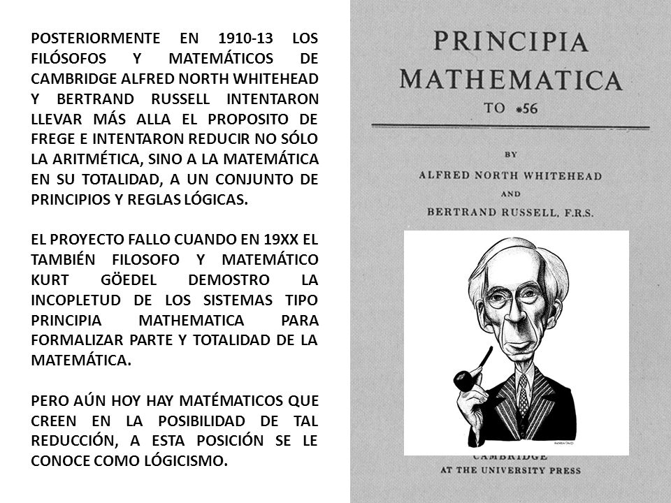 POSTERIORMENTE EN LOS FILÓSOFOS Y MATEMÁTICOS DE CAMBRIDGE ALFRED NORTH WHITEHEAD Y BERTRAND RUSSELL INTENTARON LLEVAR MÁS ALLA EL PROPOSITO DE FREGE E INTENTARON REDUCIR NO SÓLO LA ARITMÉTICA, SINO A LA MATEMÁTICA EN SU TOTALIDAD, A UN CONJUNTO DE PRINCIPIOS Y REGLAS LÓGICAS.