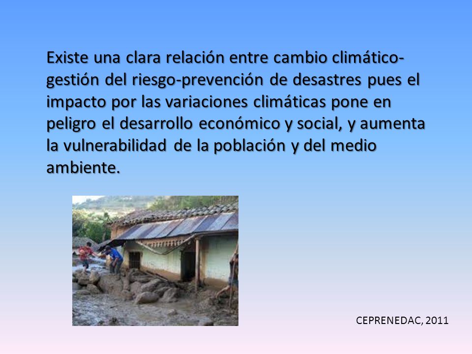 Existe una clara relación entre cambio climático-gestión del riesgo-prevención de desastres pues el impacto por las variaciones climáticas pone en peligro el desarrollo económico y social, y aumenta la vulnerabilidad de la población y del medio ambiente.