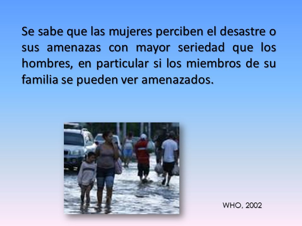 Se sabe que las mujeres perciben el desastre o sus amenazas con mayor seriedad que los hombres, en particular si los miembros de su familia se pueden ver amenazados.