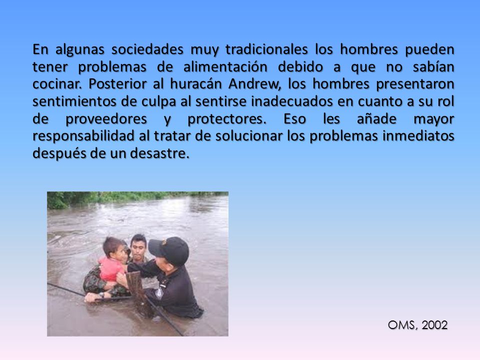 En algunas sociedades muy tradicionales los hombres pueden tener problemas de alimentación debido a que no sabían cocinar. Posterior al huracán Andrew, los hombres presentaron sentimientos de culpa al sentirse inadecuados en cuanto a su rol de proveedores y protectores. Eso les añade mayor responsabilidad al tratar de solucionar los problemas inmediatos después de un desastre.