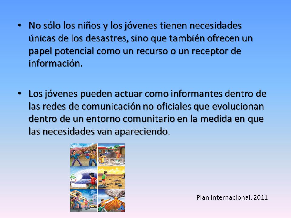 No sólo los niños y los jóvenes tienen necesidades únicas de los desastres, sino que también ofrecen un papel potencial como un recurso o un receptor de información.