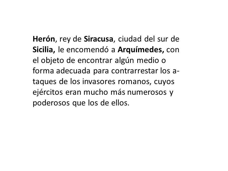 Herón, rey de Siracusa, ciudad del sur de Sicilia, le encomendó a Arquímedes, con el objeto de encontrar algún medio o forma adecuada para contrarrestar los a-taques de los invasores romanos, cuyos ejércitos eran mucho más numerosos y poderosos que los de ellos.