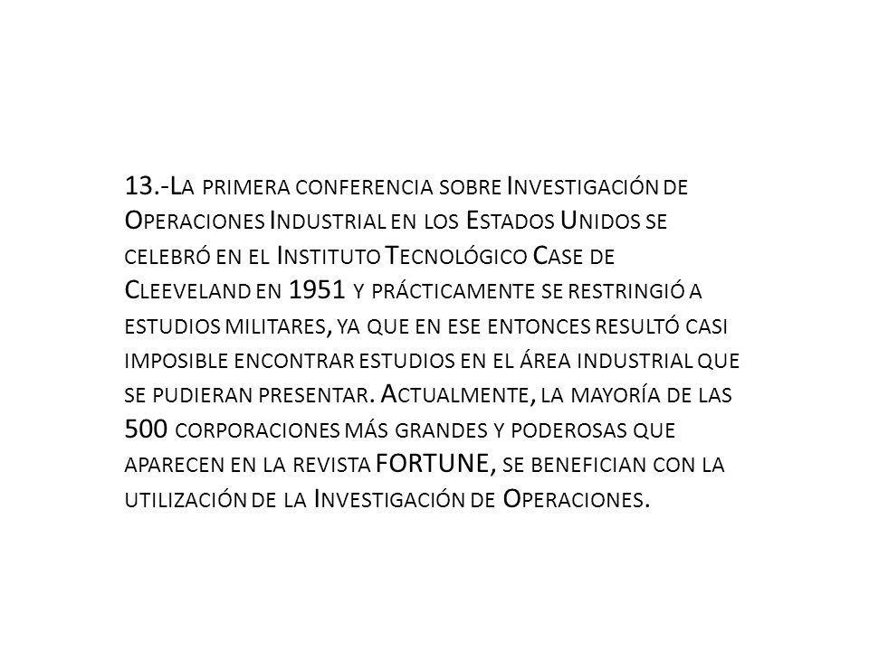 13.-La primera conferencia sobre Investigación de Operaciones Industrial en los Estados Unidos se celebró en el Instituto Tecnológico Case de Cleeveland en 1951 y prácticamente se restringió a estudios militares, ya que en ese entonces resultó casi imposible encontrar estudios en el área industrial que se pudieran presentar.