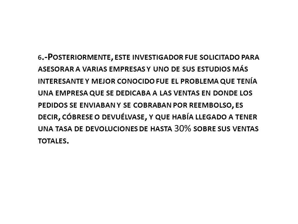 6.-Posteriormente, este investigador fue solicitado para asesorar a varias empresas y uno de sus estudios más interesante y mejor conocido fue el problema que tenía una empresa que se dedicaba a las ventas en donde los pedidos se enviaban y se cobraban por reembolso, es decir, cóbrese o devuélvase, y que había llegado a tener una tasa de devoluciones de hasta 30% sobre sus ventas totales.