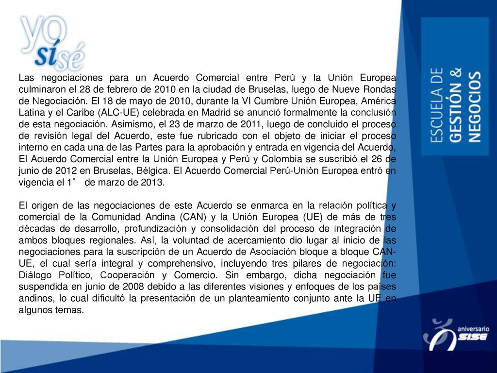 Las negociaciones para un Acuerdo Comercial entre Perú y la Unión Europea culminaron el 28 de febrero de 2010 en la ciudad de Bruselas, luego de Nueve Rondas de Negociación. El 18 de mayo de 2010, durante la VI Cumbre Unión Europea, América Latina y el Caribe (ALC-UE) celebrada en Madrid se anunció formalmente la conclusión de esta negociación. Asimismo, el 23 de marzo de 2011, luego de concluido el proceso de revisión legal del Acuerdo, este fue rubricado con el objeto de iniciar el proceso interno en cada una de las Partes para la aprobación y entrada en vigencia del Acuerdo, El Acuerdo Comercial entre la Unión Europea y Perú y Colombia se suscribió el 26 de junio de 2012 en Bruselas, Bélgica. El Acuerdo Comercial Perú-Unión Europea entró en vigencia el 1° de marzo de 2013.
