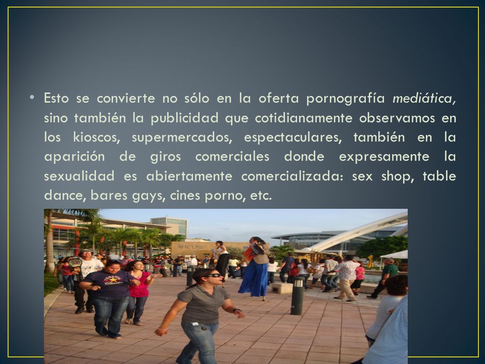Esto se convierte no sólo en la oferta pornografía mediática, sino también la publicidad que cotidianamente observamos en los kioscos, supermercados, espectaculares, también en la aparición de giros comerciales donde expresamente la sexualidad es abiertamente comercializada: sex shop, table dance, bares gays, cines porno, etc.