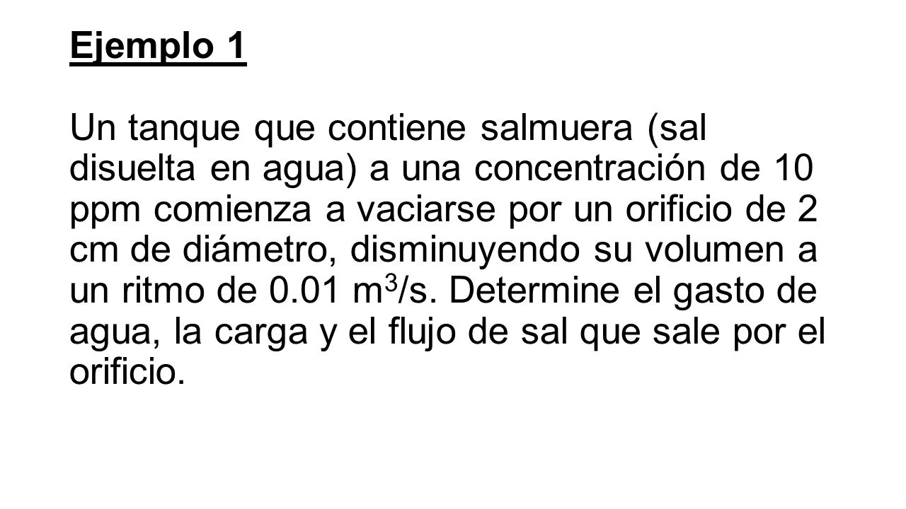 Ejemplo 1 Un tanque que contiene salmuera (sal disuelta en agua) a una concentración de 10 ppm comienza a vaciarse por un orificio de 2 cm de diámetro, disminuyendo su volumen a un ritmo de 0.01 m3/s.