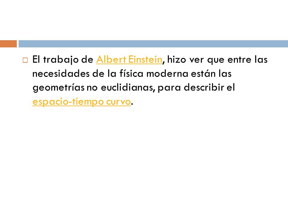 El trabajo de Albert Einstein, hizo ver que entre las necesidades de la física moderna están las geometrías no euclidianas, para describir el espacio-tiempo curvo.