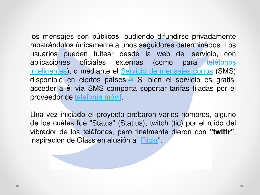los mensajes son públicos, pudiendo difundirse privadamente mostrándolos únicamente a unos seguidores determinados. Los usuarios pueden tuitear desde la web del servicio, con aplicaciones oficiales externas (como para teléfonos inteligentes), o mediante el Servicio de mensajes cortos (SMS) disponible en ciertos países.12 Si bien el servicio es gratis, acceder a él vía SMS comporta soportar tarifas fijadas por el proveedor de telefonía móvil.