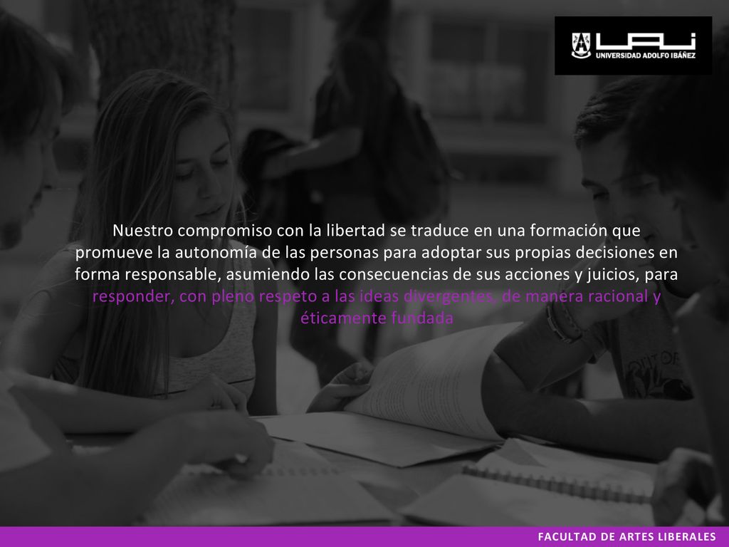Nuestro compromiso con la libertad se traduce en una formación que promueve la autonomía de las personas para adoptar sus propias decisiones en forma responsable, asumiendo las consecuencias de sus acciones y juicios, para responder, con pleno respeto a las ideas divergentes, de manera racional y éticamente fundada