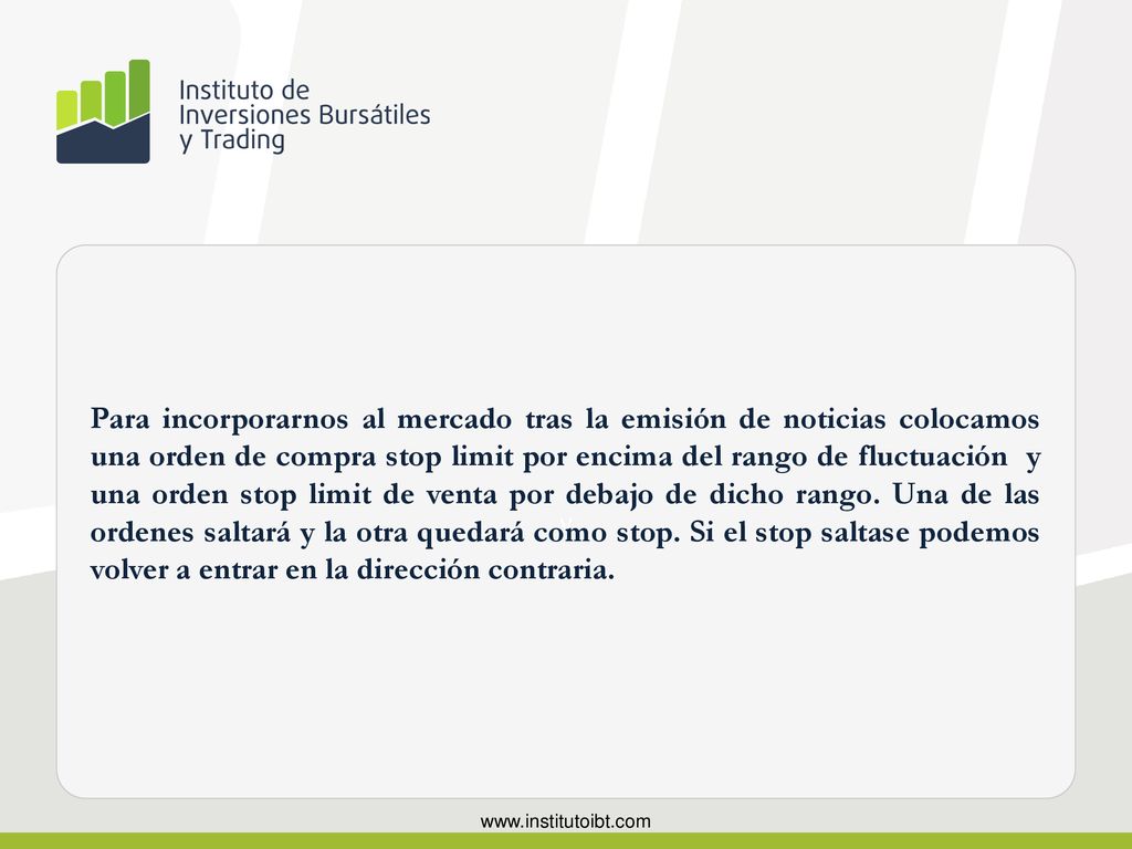 Para incorporarnos al mercado tras la emisión de noticias colocamos una orden de compra stop limit por encima del rango de fluctuación y una orden stop limit de venta por debajo de dicho rango. Una de las ordenes saltará y la otra quedará como stop. Si el stop saltase podemos volver a entrar en la dirección contraria.