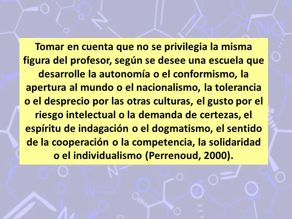 Tomar en cuenta que no se privilegia la misma figura del profesor, según se desee una escuela que desarrolle la autonomía o el conformismo, la apertura al mundo o el nacionalismo, la tolerancia o el desprecio por las otras culturas, el gusto por el riesgo intelectual o la demanda de certezas, el espíritu de indagación o el dogmatismo, el sentido de la cooperación o la competencia, la solidaridad o el individualismo (Perrenoud, 2000).