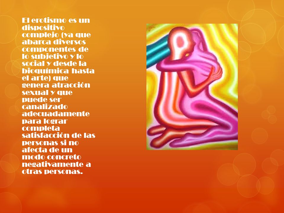 El erotismo es un dispositivo complejo (ya que abarca diversos componentes de lo subjetivo y lo social y desde la bioquímica hasta el arte) que genera atracción sexual y que puede ser canalizado adecuadamente para lograr completa satisfacción de las personas si no afecta de un modo concreto negativamente a otras personas.