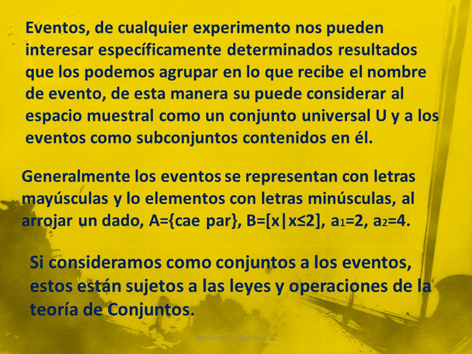 Eventos, de cualquier experimento nos pueden interesar específicamente determinados resultados que los podemos agrupar en lo que recibe el nombre de evento, de esta manera su puede considerar al espacio muestral como un conjunto universal U y a los eventos como subconjuntos contenidos en él.