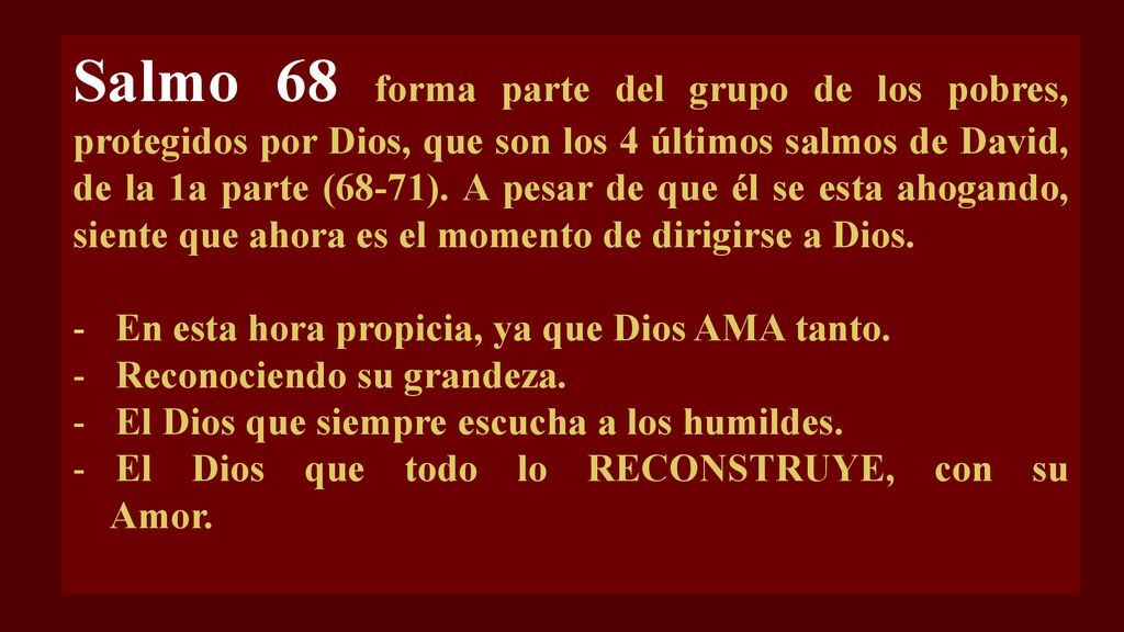 Salmo 68 forma parte del grupo de los pobres, protegidos por Dios, que son los 4 últimos salmos de David, de la 1a parte (68-71). A pesar de que él se esta ahogando, siente que ahora es el momento de dirigirse a Dios.