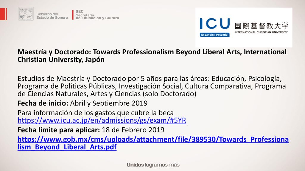 Maestría y Doctorado: Towards Professionalism Beyond Liberal Arts, International Christian University, Japón Estudios de Maestría y Doctorado por 5 años para las áreas: Educación, Psicología, Programa de Políticas Públicas, Investigación Social, Cultura Comparativa, Programa de Ciencias Naturales, Artes y Ciencias (solo Doctorado) Fecha de inicio: Abril y Septiembre 2019 Para información de los gastos que cubre la beca   Fecha límite para aplicar: 18 de Febrero