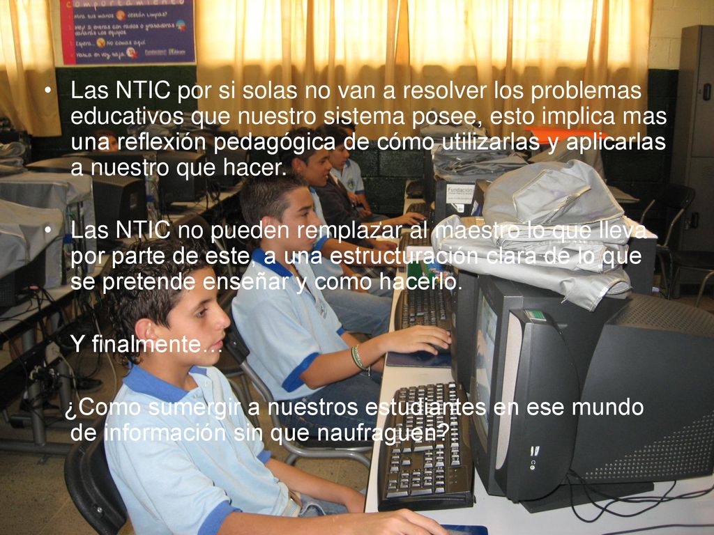 Las NTIC por si solas no van a resolver los problemas educativos que nuestro sistema posee, esto implica mas una reflexión pedagógica de cómo utilizarlas y aplicarlas a nuestro que hacer.
