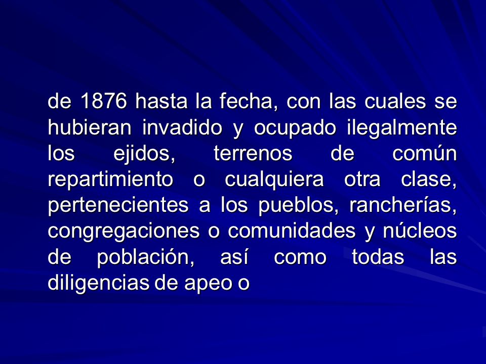 de 1876 hasta la fecha, con las cuales se hubieran in­vadido y ocupado ilegalmente los ejidos, terrenos de común repartimiento o cualquiera otra clase, pertenecientes a los pueblos, rancherías, congregaciones o comunidades y núcleos de población, así como todas las diligencias de apeo o