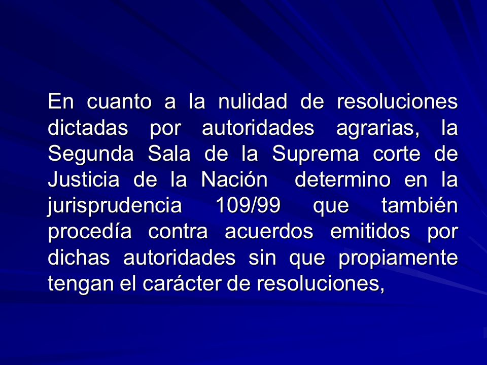 En cuanto a la nulidad de resoluciones dictadas por autoridades agrarias, la Segunda Sala de la Suprema corte de Justicia de la Nación determino en la jurisprudencia 109/99 que también procedía contra acuerdos emitidos por dichas autoridades sin que propiamente tengan el carácter de resoluciones,