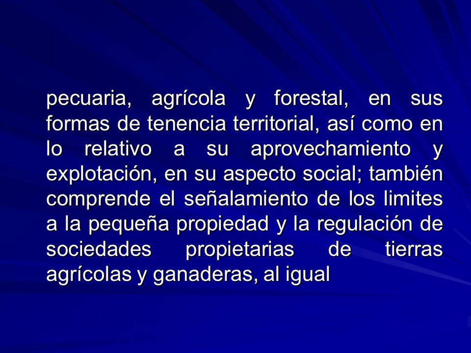 pecuaria, agrícola y forestal, en sus formas de tenencia territorial, así como en lo relativo a su aprovechamiento y explotación, en su aspecto social; también comprende el señalamiento de los limites a la pequeña propiedad y la regulación de sociedades propietarias de tierras agrícolas y ganaderas, al igual