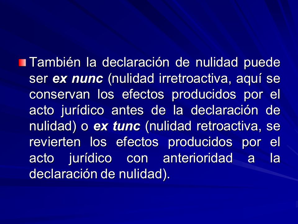 También la declaración de nulidad puede ser ex nunc (nulidad irretroactiva, aquí se conservan los efectos producidos por el acto jurídico antes de la declaración de nulidad) o ex tunc (nulidad retroactiva, se revierten los efectos producidos por el acto jurídico con anterioridad a la declaración de nulidad).