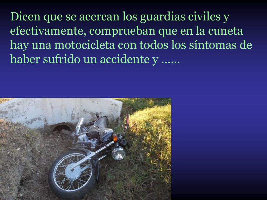 Dicen que se acercan los guardias civiles y efectivamente, comprueban que en la cuneta hay una motocicleta con todos los síntomas de haber sufrido un accidente y ……