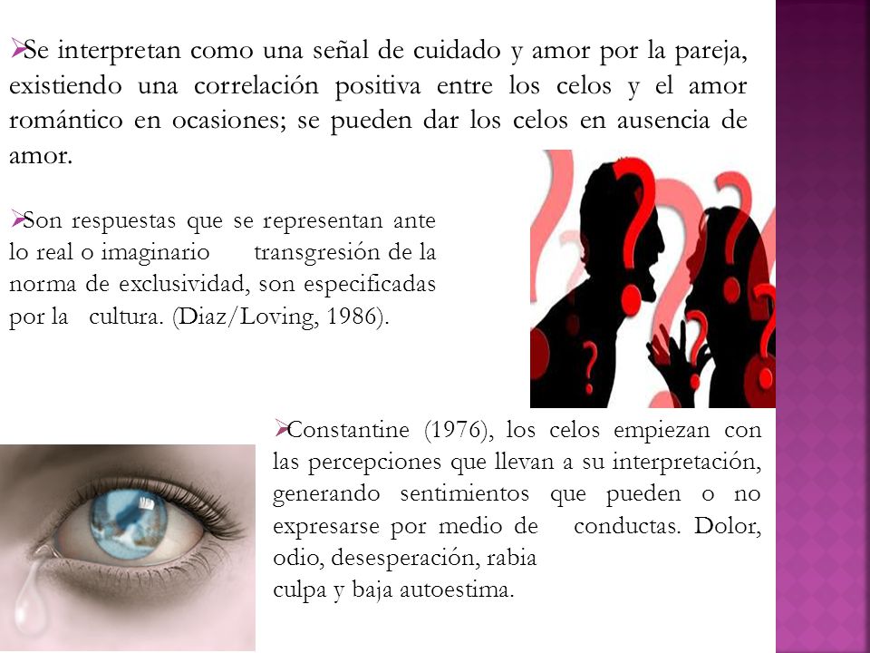 Se interpretan como una señal de cuidado y amor por la pareja, existiendo una correlación positiva entre los celos y el amor romántico en ocasiones; se pueden dar los celos en ausencia de amor.