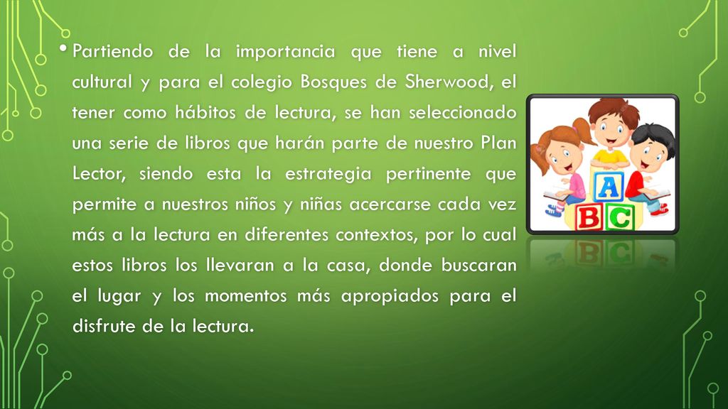 Partiendo de la importancia que tiene a nivel cultural y para el colegio Bosques de Sherwood, el tener como hábitos de lectura, se han seleccionado una serie de libros que harán parte de nuestro Plan Lector, siendo esta la estrategia pertinente que permite a nuestros niños y niñas acercarse cada vez más a la lectura en diferentes contextos, por lo cual estos libros los llevaran a la casa, donde buscaran el lugar y los momentos más apropiados para el disfrute de la lectura.