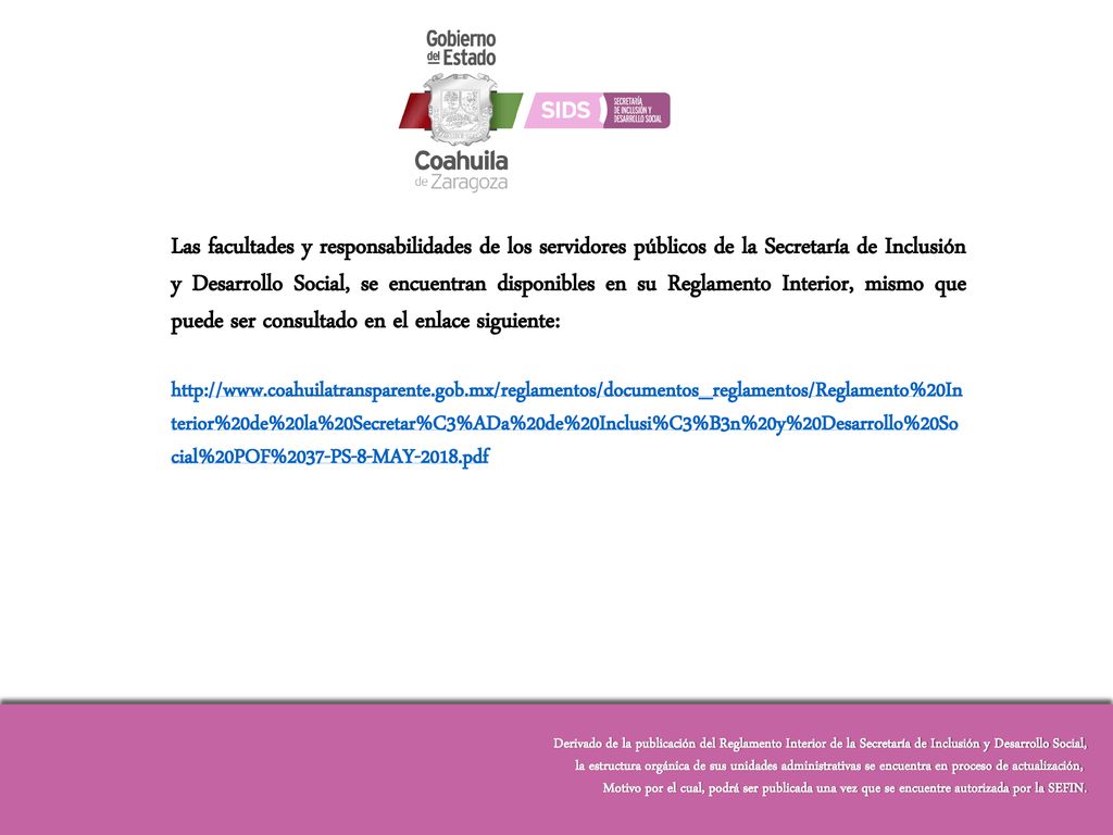 Las facultades y responsabilidades de los servidores públicos de la Secretaría de Inclusión y Desarrollo Social, se encuentran disponibles en su Reglamento Interior, mismo que puede ser consultado en el enlace siguiente: