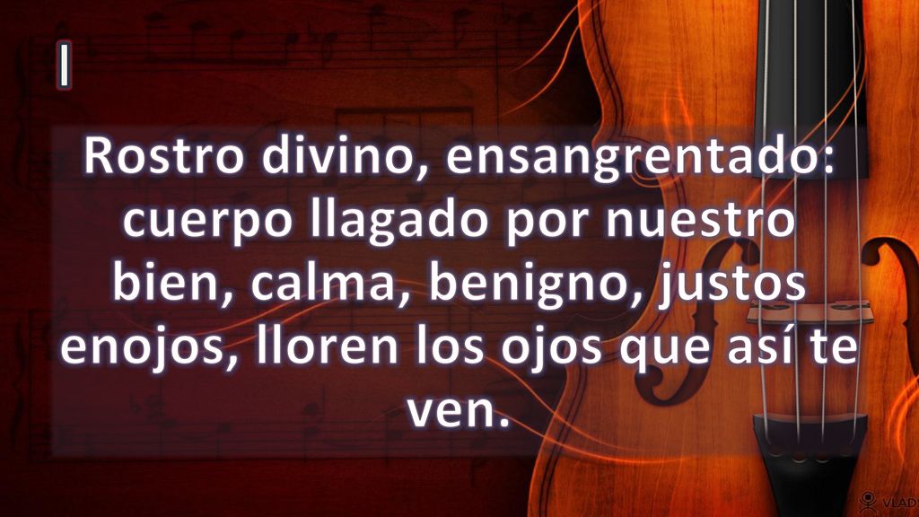 I Rostro divino, ensangrentado: cuerpo llagado por nuestro bien, calma, benigno, justos enojos, lloren los ojos que así te ven.