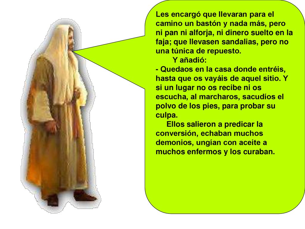 Les encargó que llevaran para el camino un bastón y nada más, pero ni pan ni alforja, ni dinero suelto en la faja; que llevasen sandalias, pero no una túnica de repuesto.