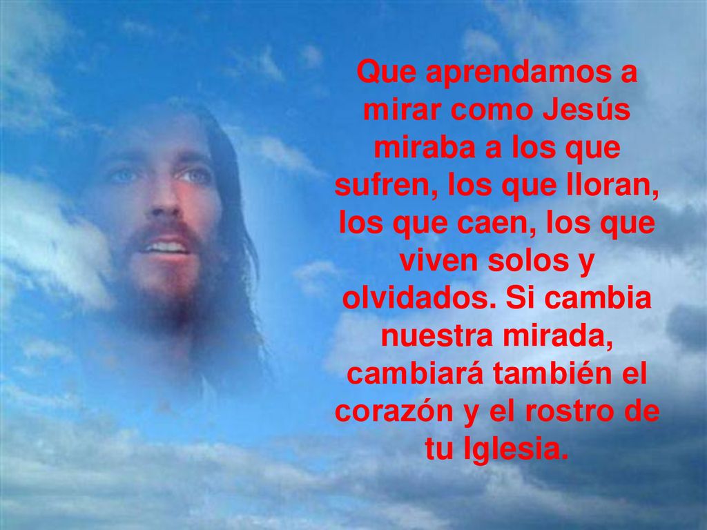 Que aprendamos a mirar como Jesús miraba a los que sufren, los que lloran, los que caen, los que viven solos y olvidados. Si cambia nuestra mirada, cambiará también el corazón y el rostro de tu Iglesia.