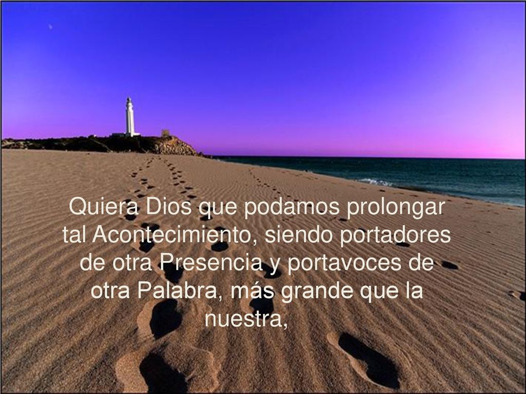 Quiera Dios que podamos prolongar tal Acontecimiento, siendo portadores de otra Presencia y portavoces de otra Palabra, más grande que la nuestra,