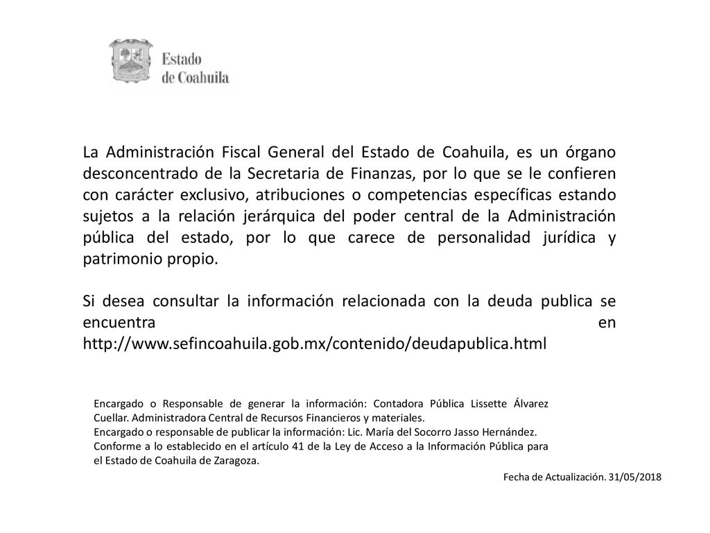 La Administración Fiscal General del Estado de Coahuila, es un órgano desconcentrado de la Secretaria de Finanzas, por lo que se le confieren con carácter exclusivo, atribuciones o competencias específicas estando sujetos a la relación jerárquica del poder central de la Administración pública del estado, por lo que carece de personalidad jurídica y patrimonio propio.
