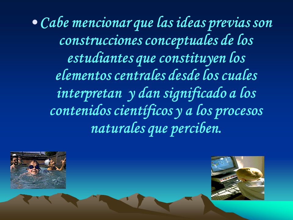 Cabe mencionar que las ideas previas son construcciones conceptuales de los estudiantes que constituyen los elementos centrales desde los cuales interpretan y dan significado a los contenidos científicos y a los procesos naturales que perciben.