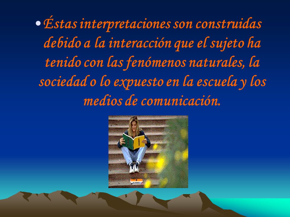 Éstas interpretaciones son construidas debido a la interacción que el sujeto ha tenido con las fenómenos naturales, la sociedad o lo expuesto en la escuela y los medios de comunicación.