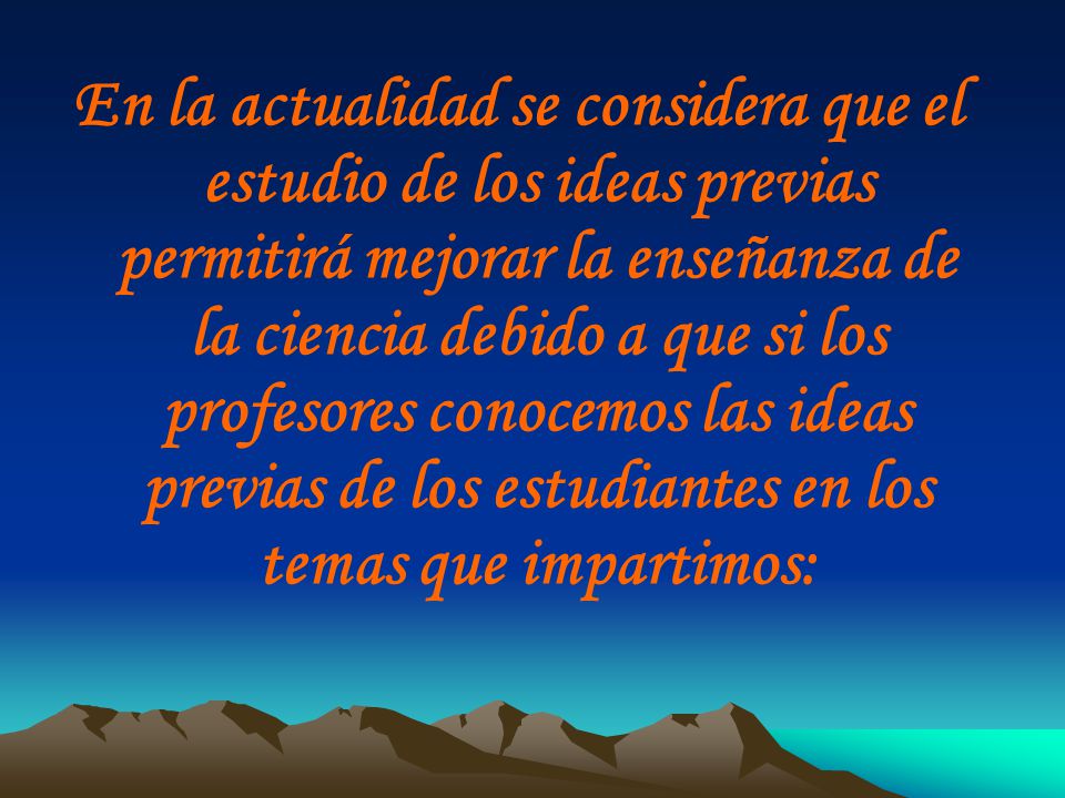 En la actualidad se considera que el estudio de los ideas previas permitirá mejorar la enseñanza de la ciencia debido a que si los profesores conocemos las ideas previas de los estudiantes en los temas que impartimos: