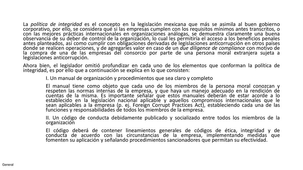 La política de integridad es el concepto en la legislación mexicana que más se asimila al buen gobierno corporativo, por ello, se considera qué si las empresas cumplen con los requisitos mínimos antes transcritos, o con las mejores prácticas internacionales en organizaciones análogas, se demuestra claramente una buena observancia de su deber de control de la organización, lo cual les permitiría el acceso a los beneficios penales antes planteados, así como cumplir con obligaciones derivadas de legislaciones anticorrupción en otros países donde se realicen operaciones, y de agregarles valor en caso de un due diligence de compliance con motivo de la compra de una de las empresas del consorcio por parte de una persona moral extranjera sujeta a legislaciones anticorrupción.