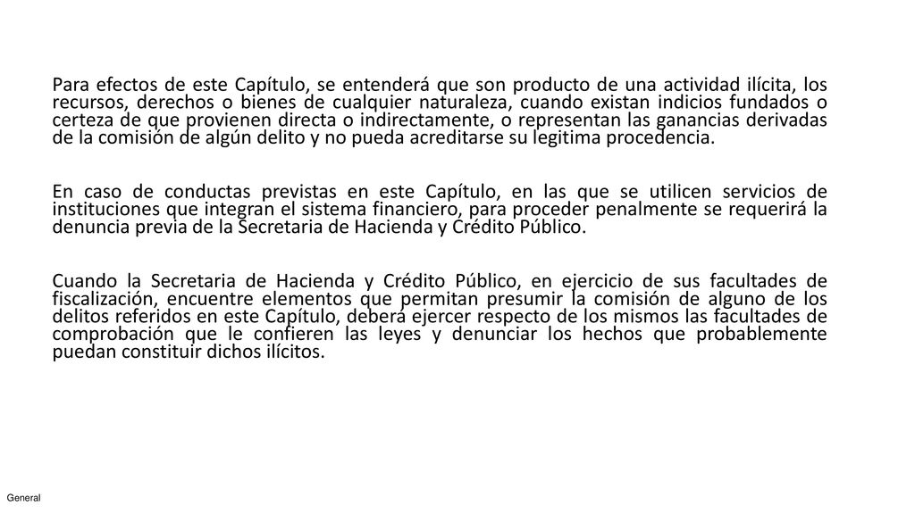 Para efectos de este Capítulo, se entenderá que son producto de una actividad ilícita, los recursos, derechos o bienes de cualquier naturaleza, cuando existan indicios fundados o certeza de que provienen directa o indirectamente, o representan las ganancias derivadas de la comisión de algún delito y no pueda acreditarse su legitima procedencia.