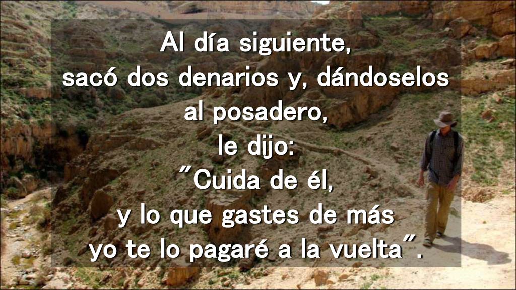 Al día siguiente, sacó dos denarios y, dándoselos al posadero, le dijo: Cuida de él, y lo que gastes de más yo te lo pagaré a la vuelta .