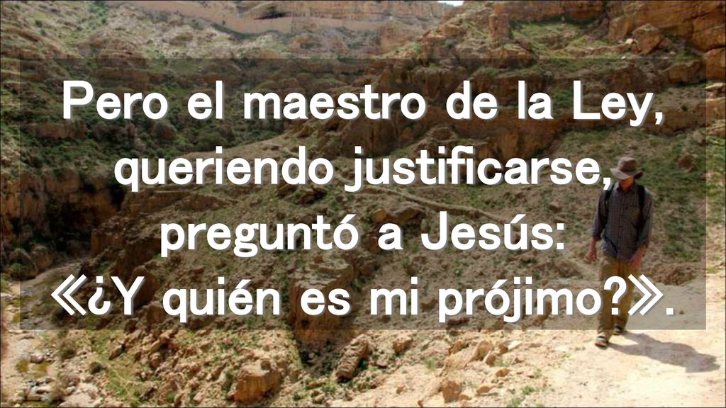 Pero el maestro de la Ley, queriendo justificarse, preguntó a Jesús: «¿Y quién es mi prójimo ».
