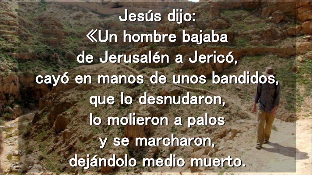 Jesús dijo: «Un hombre bajaba de Jerusalén a Jericó, cayó en manos de unos bandidos, que lo desnudaron, lo molieron a palos y se marcharon, dejándolo medio muerto.