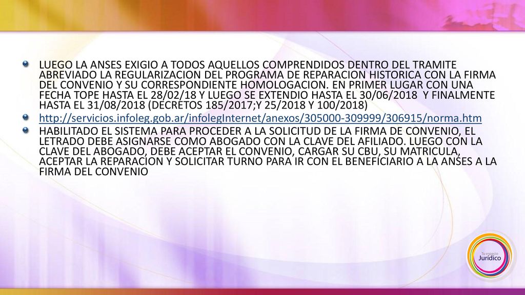 LUEGO LA ANSES EXIGIO A TODOS AQUELLOS COMPRENDIDOS DENTRO DEL TRAMITE ABREVIADO LA REGULARIZACION DEL PROGRAMA DE REPARACION HISTORICA CON LA FIRMA DEL CONVENIO Y SU CORRESPONDIENTE HOMOLOGACION. EN PRIMER LUGAR CON UNA FECHA TOPE HASTA EL 28/02/18 Y LUEGO SE EXTENDIO HASTA EL 30/06/2018 Y FINALMENTE HASTA EL 31/08/2018 (DECRETOS 185/2017;Y 25/2018 Y 100/2018)
